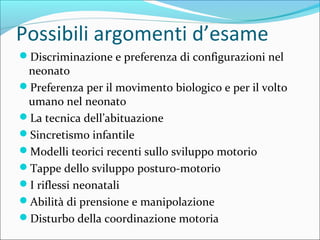 Possibili argomenti d’esame
Discriminazione e preferenza di configurazioni nel
neonato
Preferenza per il movimento biologico e per il volto
umano nel neonato
La tecnica dell’abituazione
Sincretismo infantile
Modelli teorici recenti sullo sviluppo motorio
Tappe dello sviluppo posturo-motorio
I riflessi neonatali
Abilità di prensione e manipolazione
Disturbo della coordinazione motoria
 