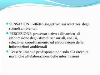 SENSAZIONE: effetto soggettivo sui recettori degli
stimoli ambientali
PERCEZIONE: processo attivo e dinamico di
elaborazione degli stimoli sensoriali, analisi,
selezione, coordinamento ed elaborazione delle
informazioni ambientali
L’essere umani è predisposto non solo alla raccolta
ma anche all’elaborazione delle informazioni
 