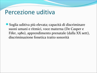 Percezione uditiva
Soglia uditiva più elevata; capacità di discriminare
suoni umani e ritmici, voce materna (De Casper e
Fifer, 1980), apprendimento prenatale (dalla XX sett),
discriminazione fonetica tratto sonorità
 