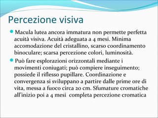 Percezione visiva
Macula lutea ancora immatura non permette perfetta
acuità visiva. Acuità adeguata a 4 mesi. Minima
accomodazione del cristallino, scarso coordinamento
binoculare; scarsa percezione colori, luminosità.
Può fare esplorazioni orizzontali mediante i
movimenti coniugati; può compiere inseguimento;
possiede il riflesso pupillare. Coordinazione e
convergenza si sviluppano a partire dalle prime ore di
vita, messa a fuoco circa 20 cm. Sfumature cromatiche
all’inizio poi a 4 mesi completa percezione cromatica
 
