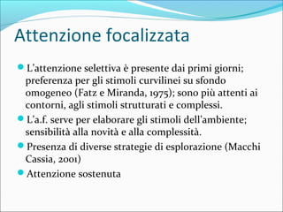 Attenzione focalizzata
L’attenzione selettiva è presente dai primi giorni;
preferenza per gli stimoli curvilinei su sfondo
omogeneo (Fatz e Miranda, 1975); sono più attenti ai
contorni, agli stimoli strutturati e complessi.
L’a.f. serve per elaborare gli stimoli dell’ambiente;
sensibilità alla novità e alla complessità.
Presenza di diverse strategie di esplorazione (Macchi
Cassia, 2001)
Attenzione sostenuta
 
