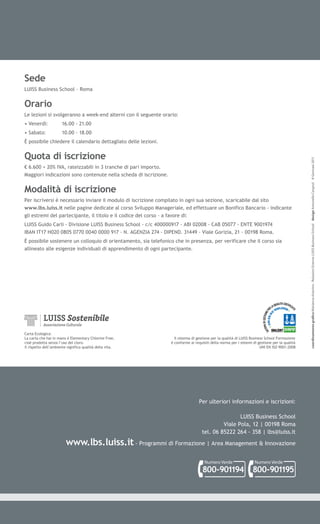 Sede
LUISS Business School - Roma


Orario
Le lezioni si svolgeranno a week-end alterni con il seguente orario:
• Venerdì:            16.00 - 21.00
• Sabato:             10.00 - 18.00
È possibile chiedere il calendario dettagliato delle lezioni.


Quota di iscrizione




                                                                                                                                                 coordinamento gra co Marianna Astorino - Relazioni Esterne LUISS Business School design Antonello Cergnul © Gennaio 2011
€ 6.600 + 20% IVA, rateizzabili in 3 tranche di pari importo.
Maggiori indicazioni sono contenute nella scheda di iscrizione.


Modalità di iscrizione
Per iscriversi è necessario inviare il modulo di iscrizione compilato in ogni sua sezione, scaricabile dal sito
www.lbs.luiss.it nelle pagine dedicate al corso Sviluppo Manageriale, ed effettuare un Bonifico Bancario - indicante
gli estremi del partecipante, il titolo e il codice del corso - a favore di:
LUISS Guido Carli - Divisione LUISS Business School - c/c 400000917 - ABI 02008 - CAB 05077 - ENTE 9001974
IBAN IT17 H020 0805 0770 0040 0000 917 - N. AGENZIA 274 - DIPEND. 31449 - Viale Gorizia, 21 - 00198 Roma.
È possibile sostenere un colloquio di orientamento, sia telefonico che in presenza, per verificare che il corso sia
allineato alle esigenze individuali di apprendimento di ogni partecipante.




Carta Ecologica:
La carta che hai in mano è Elementary Chlorine Free,                Il sistema di gestione per la qualità di LUISS Business School Formazione
cioè prodotta senza l’uso del cloro.                              è conforme ai requisiti della norma per i sistemi di gestione per la qualità
Il rispetto dell’ambiente significa qualità della vita.                                                                  UNI EN ISO 9001:2008




                                                                                   Per ulteriori informazioni e iscrizioni:

                                                                                                    LUISS Business School
                                                                                             Viale Pola, 12 | 00198 Roma
                                                                                    tel. 06 85222 264 - 358 | lbs@luiss.it

                         www.lbs.luiss.it - Programmi di Formazione | Area Management & Innovazione
                                                                                      Numero Verde                   Numero Verde
                                                                                     800-901194                    800-901195
 