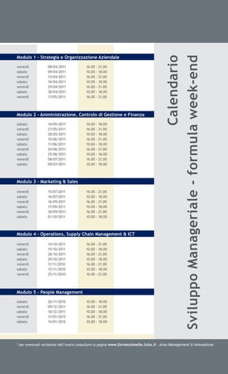 Modulo 1 - Strategia e Organizzazione Aziendale




                                                                                                                      Calendario
                                                                                        Sviluppo Manageriale - formula week-end
venerdì           08/04/2011             16.00 - 21.00
sabato            09/04/2011             10.00 - 18.00
venerdì           15/04/2011             16.00 - 21.00
sabato            16/04/2011             10.00 - 18.00
venerdì           29/04/2011             16.00 - 21.00
sabato            30/04/2011             10.00 - 18.00
venerdì           13/05/2011             16.00 - 21.00



Modulo 2 - Amministrazione, Controlo di Gestione e Finanza

sabato            14/05/2011             10.00 - 18.00
venerdì           27/05/2011             16.00 - 21.00
sabato            28/05/2011             10.00 - 18.00
venerdì           10/06/2011             16.00 - 21.00
sabato            11/06/2011             10.00 - 18.00
venerdì           24/06/2011             16.00 - 21.00
sabato            25/06/2011             10.00 - 18.00
venerdì           08/07/2011             16.00 - 21.00
sabato            09/07/2011             10.00 - 18.00



Modulo 3 - Marketing & Sales

venerdì           15/07/2011             16.00 - 21.00
sabato            16/07/2011             10.00 - 18.00
venerdì           16/09/2011             16.00 - 21.00
sabato            17/09/2011             10.00 - 18.00
venerdì           30/09/2011             16.00 - 21.00
sabato            01/10/2011             10.00 - 18.00



Modulo 4 - Operations, Supply Chain Management & ICT

venerdì           14/10/2011             16.00 - 21.00
sabato            15/10/2011             10.00 - 18.00
venerdì           28/10/2011             16.00 - 21.00
sabato            29/10/2011             10.00 - 18.00
venerdì           11/11/2010             16.00 - 21.00
sabato            12/11/2010             10.00 - 18.00
venerdì           25/11/2010             16.00 - 21.00




Modulo 5 - People Management

sabato            26/11/2010             10.00 - 18.00
venerdì           09/12/2011             16.00 - 21.00
sabato            10/12/2011             10.00 - 18.00
venerdì           13/01/2012             16.00 - 21.00
sabato            14/01/2012             10.00 - 18.00




* per eventuali variazioni dell’orario consultare la pagina www.formazionelbs.luiss.it - Area Management & Innovazione
 