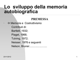 23/11/2012 1
Lo sviluppo della memoria
autobiografica
PREMESSA
·  Memoria e Costruttivismo
Contributi di:
Bartlett, 1932;
Piaget, 1966;
Tulving, 1972;
Neisser, 1976 e seguenti
Nelson, Bruner………………..
 