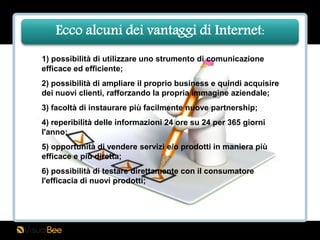 Ecco alcuni dei vantaggi di Internet:
1) possibilità di utilizzare uno strumento di comunicazione
efficace ed efficiente;
2) possibilità di ampliare il proprio business e quindi acquisire
dei nuovi clienti, rafforzando la propria immagine aziendale;
3) facoltà di instaurare più facilmente nuove partnership;
4) reperibilità delle informazioni 24 ore su 24 per 365 giorni
l'anno;
5) opportunità di vendere servizi e/o prodotti in maniera più
efficace e più diretta;
6) possibilità di testare direttamente con il consumatore
l'efficacia di nuovi prodotti;
 