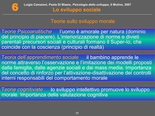 Luigia Camaioni, Paola Di Blasio, Psicologia dello sviluppo, Il Mulino, 2007
Lo sviluppo sociale6
17
Teorie sullo sviluppo morale
Teorie PsicoanaliticheTeorie Psicoanalitiche l’uomo è amorale per natura (dominio
del principio di piacere). L’interiorizzazione di norme e divieti
parentali precursori sociali e culturali formano il Super-Io, che
coincide con la coscienza (principio di realtà)
Teoria dell’apprendimento socialeTeoria dell’apprendimento sociale il bambino apprende le
norme attraverso l’osservazione e l’imitazione dei modelli proposti
dalla famiglia, dalle agenzie sociali e dai mass media. Importanza
del concetto di rinforzo per l’attivazione-disattivazione dei controlli
interni responsabili del comportamento morale
Teorie cognitivisteTeorie cognitiviste lo sviluppo intellettivo promuove lo sviluppo
morale. Importanza della valutazione cognitiva
 