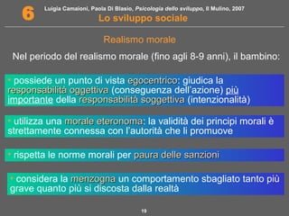 Luigia Camaioni, Paola Di Blasio, Psicologia dello sviluppo, Il Mulino, 2007
Lo sviluppo sociale6
19
Nel periodo del realismo morale (fino agli 8-9 anni), il bambino:
Realismo morale
• possiede un punto di vista egocentricoegocentrico: giudica la
responsabilità oggettivaresponsabilità oggettiva (conseguenza dell’azione) più
importante della responsabilità soggettivaresponsabilità soggettiva (intenzionalità)
• utilizza una morale eteronomamorale eteronoma: la validità dei principi morali è
strettamente connessa con l’autorità che li promuove
• rispetta le norme morali per paura delle sanzionipaura delle sanzioni
• considera la menzognamenzogna un comportamento sbagliato tanto più
grave quanto più si discosta dalla realtà
 