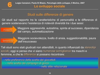 Luigia Camaioni, Paola Di Blasio, Psicologia dello sviluppo, Il Mulino, 2007 
6 Lo sviluppo sociale 
Studi sulle differenze di genere 
Gli studi sul rapporto tra le caratteristiche di personalità e le differenze di 
genere sostenevano l’esistenza di notevoli diversità tra i due sessi: 
mmaasscchhii Maggiore aggressività, autostima, spinta al successo, dipendenza 
dal campo, autorealizzazione 
Tali studi sono stati giudicati non attendibili, in quanto influenzati da sstteerreeoottiippii 
ssoocciiaallii; oggi si pensa che vi siano nnuummeerroossee ssoommiigglliiaannzzee tra maschi e 
femmine, e che le ddiiffffeerreennzzee si possano riscontrare: 
12 
ffeemmmmiinnee 
Maggiore socievolezza, livello di ansia, suggestionabilità, paura 
dell’insuccesso 
-- nneellllaa pprreeffeerreennzzaa ddeellllaa sscceellttaa ddeeii ggiiooccaattttoollii 
-- nneellllaa sscceellttaa ddeeii ccoommppaaggnnii ddii ggiiooccoo 
-- nneelllloo ssttiillee rreellaazziioonnaallee 
 