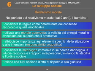 Luigia Camaioni, Paola Di Blasio, Psicologia dello sviluppo, Il Mulino, 2007 
6 Lo sviluppo sociale 
Relativismo morale 
Nel periodo del relativismo morale (dai 9 anni), il bambino: 
• considera le regole come determinate dal consenso 
reciproco e quindi modificabili 
• utilizza una mmoorraallee aauuttoonnoommaa: la validità dei principi morali è 
svincolata dall’autorità che li promuove 
• attribuisce importanza agli elementi specifici della situazione 
e alle intenzioni (rreessppoonnssaabbiilliittàà ssooggggeettttiivvaa) 
• considera la mmeennzzooggnnaa immorale in sé perché danneggia la 
fiducia reciproca e i rapporti interpersonali, minando la stabilità 
e l’ordine sociale 
• ritiene che tutti abbiano diritto al rispetto e alla giustizia 
20 
 