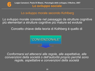 Luigia Camaioni, Paola Di Blasio, Psicologia dello sviluppo, Il Mulino, 2007 
6 Lo sviluppo sociale 
Lo sviluppo morale secondo Kohlberg 
Lo sviluppo morale consiste nel passaggio da strutture cognitive 
più elementari a strutture cognitive più mature ed evolute 
Concetto chiave della teoria di Kolhberg è quello di 
““CCOONNVVEENNZZIIOONNAALLEE”” 
Conformarsi ed attenersi alle regole, alle aspettative, alle 
convenzioni della società o dell’autorità proprio perché sono 
regole, aspettative e convenzioni della società 
23 
 