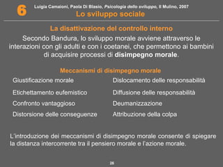Luigia Camaioni, Paola Di Blasio, Psicologia dello sviluppo, Il Mulino, 2007 
6 Lo sviluppo sociale 
La disattivazione del controllo interno 
Secondo Bandura, lo sviluppo morale avviene attraverso le 
interazioni con gli adulti e con i coetanei, che permettono ai bambini 
di acquisire processi di disimpegno morale. 
Meccanismi di disimpegno morale 
Giustificazione morale Dislocamento delle responsabilità 
Etichettamento eufemistico Diffusione delle responsabilità 
Confronto vantaggioso Deumanizzazione 
Distorsione delle conseguenze Attribuzione della colpa 
L’introduzione dei meccanismi di disimpegno morale consente di spiegare 
la distanza intercorrente tra il pensiero morale e l’azione morale. 
26 
 