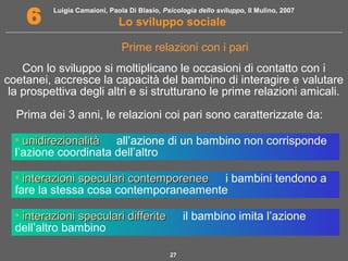 Luigia Camaioni, Paola Di Blasio, Psicologia dello sviluppo, Il Mulino, 2007 
6 Lo sviluppo sociale 
Prime relazioni con i pari 
Con lo sviluppo si moltiplicano le occasioni di contatto con i 
coetanei, accresce la capacità del bambino di interagire e valutare 
la prospettiva degli altri e si strutturano le prime relazioni amicali. 
Prima dei 3 anni, le relazioni coi pari sono caratterizzate da: 
• uunniiddiirreezziioonnaalliittàà  all’azione di un bambino non corrisponde 
l’azione coordinata dell’altro 
• iinntteerraazziioonnii ssppeeccuullaarrii ccoonntteemmppoorreenneeee  i bambini tendono a 
fare la stessa cosa contemporaneamente 
• iinntteerraazziioonnii ssppeeccuullaarrii ddiiffffeerriittee  il bambino imita l’azione 
dell’altro bambino 
27 
 