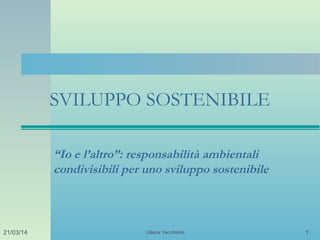 Liliana Vecchione 121/03/14
SVILUPPO SOSTENIBILE
“Io e l’altro”: responsabilità ambientali
condivisibili per uno sviluppo sostenibile
 