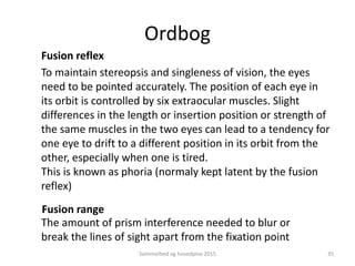 Fusion range
The amount of prism interference needed to blur or
break the lines of sight apart from the fixation point
To maintain stereopsis and singleness of vision, the eyes
need to be pointed accurately. The position of each eye in
its orbit is controlled by six extraocular muscles. Slight
differences in the length or insertion position or strength of
the same muscles in the two eyes can lead to a tendency for
one eye to drift to a different position in its orbit from the
other, especially when one is tired.
This is known as phoria (normaly kept latent by the fusion
reflex)
Fusion reflex
Ordbog
Svimmelhed og hovedpine 2015 35
 