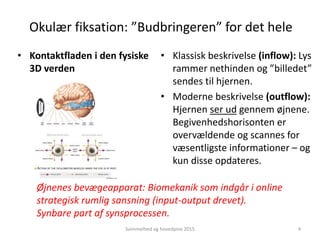 Okulær fiksation: ”Budbringeren” for det hele
• Kontaktfladen i den fysiske
3D verden
• Klassisk beskrivelse (inflow): Lys
rammer nethinden og ”billedet”
sendes til hjernen.
• Moderne beskrivelse (outflow):
Hjernen ser ud gennem øjnene.
Begivenhedshorisonten er
overvældende og scannes for
væsentligste informationer – og
kun disse opdateres.
Svimmelhed og hovedpine 2015 4
Øjnenes bevægeapparat: Biomekanik som indgår i online
strategisk rumlig sansning (input-output drevet).
Synbare part af synsprocessen.
 