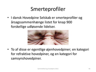 Smerteprofiler
• I dansk Hovedpine Selskab er smerteprofiler og
årsagssammenhænge listet for knap 900
forskellige udløsende lidelser.
• To af disse er egentlige øjenhovedpiner; en kategori
for refraktive hovedpiner, og en kategori for
samsynshovedpiner.
Svimmelhed og hovedpine 2015 40
 