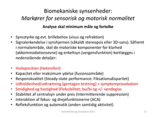 Analyse skal minimum måle og fortolke
• Synsstyrke og evt. brillebehov (visus og refraktion)
• Signalerkendelse i synshjernen (såkaldt stereopsis eller 3D-sans). Såfremt
i normalområde, skal de motoriske komponenter for klarhed
(akkommodationsevne) og enkeltsyn (vergensfunktion) kortlægges i
nedenstående detaljer:
• Hvileposition (Heterofori)
• Kapacitet eller maksimum ydelse (fusionsområde)
• Responskvalitet (Steady-state performance: Fiksationsdisparitet)
• Udholdenhed/udtrætning (gentagen testning) + symptomprovokation
• Smidighed og hastighed (Fleksibilitet; bu/bi og +/- vendeglas
• Stabilitet af centralsyn under pres (intermitterende suppression)
• Interaktion af fokus- og drejefunktionerne (ACA)
• Refleksfunktion og automatik (anden samtidig aktivitet)
Biomekaniske synsenheder:
Markører for sensorisk og motorisk normalitet
Svimmelhed og hovedpine 2015 51
 
