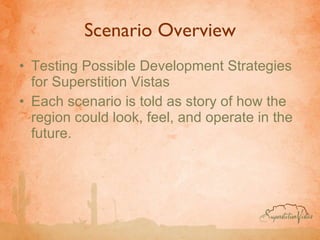 Scenario Overview Testing Possible Development Strategies for Superstition Vistas Each scenario is told as story of how the region could look, feel, and operate in the future. 