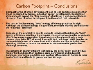 Carbon Footprint – Conclusions Compact forms of urban development lead to less carbon emissions than those generated by typical, suburban sprawl development. Superstition Vistas should exploit the “free savings” of utilizing a well-connected and clustered form of urban development, to the extent that is feasible.  The cost of implementing “best” energy efficiency practices is high. Although the carbon savings is significant, the costs may be prohibitive for the “savings” achieved.  Because of the prohibitive cost to upgrade individual buildings to “best” energy efficiency practices, it may make more sense to consider large-scale alternative energy generation investments such as investing in a solar thermal plant (see APS sidebar). Less efficient buildings could then be run on renewable power at a lower cost with a similar carbon footprint then spending billions to reduce the amount of non-renewable power that buildings consume.  Investments in energy efficient technology are better spent on individual residential buildings than on large-scale commercial and industrial buildings. Improving insulation and cooling efficiencies in homes is more cost-effective and leads to greater carbon savings.   