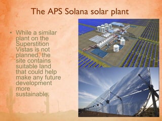 The APS Solana solar plant  While a similar plant on the Superstition Vistas is not planned, the site contains suitable land that could help make any future development more sustainable.  