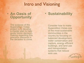 Intro and Visioning An Oasis of Opportunity The purpose of the Superstition Vistas project is to develop a master plan to help guide future decision-making regarding this precious resource in the decades to come.  Sustainability   Consider how to make Superstition Vistas one of the most sustainable communities in the country by focusing on balanced development, water conservation and capture, energy efficient buildings, and land use and transportation systems that reduce auto use. 