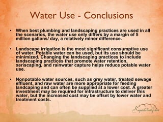 Water Use - Conclusions When best plumbing and landscaping practices are used in all the scenarios, the water use only differs by a margin of 5 million gallons/ day, a relatively minor difference. Landscape irrigation is the most significant consumptive use of water. Potable water can be used, but its use should be minimized. Changing the landscaping practices to include landscaping practices that promote water retention, xeriscaping, and rainwater capture helps reduce potable water use.  Nonpotable water sources, such as grey water, treated sewage effluent, and raw water are more appropriate for feeding landcaping and can often be supplied at a lower cost. A greater investment may be required for infrastructure to deliver this water, but the increased cost may be offset by lower water and treatment costs. 