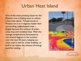 Urban Heat Island  One of the most pressing issues for the Phoenix area is finding ways to reduce urban heat island.  Temperatures in Phoenix are 5 to 6 degrees hotter than surrounding undeveloped areas – largely because the surfaces of urban areas trap and reradiate heat. With the average temperatures forecasted to rise several degrees in the summer over the next 50 years, keeping our cities cool is vital for urban livability, as well as to reduce the amount of energy used for cooling. 