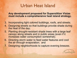 Urban Heat Island  Any development proposed for Superstition Vistas must include a comprehensive heat island strategy.  Incorporating light colored buildings, roofs, and streets;  Designing streets so that buildings provide shade during the heat of the day;  Planting drought-resistant shade trees with a large leaf canopy along streets and in public areas (even if it increases water consumption somewhat);  Directing storm water to feed water features and cool the air through evaporation;  and Designing neighborhoods to capture evening breezes.  