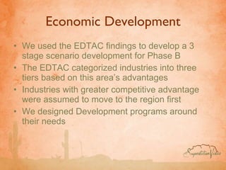 Economic Development We used the EDTAC findings to develop a 3 stage scenario development for Phase B The EDTAC categorized industries into three tiers based on this area’s advantages Industries with greater competitive advantage were assumed to move to the region first We designed Development programs around their needs 