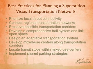 Best Practices for Planning a Superstition Vistas Transportation Network   Prioritize local street connectivity Connect regional transportation networks Preserve possible transportation corridors  Develop a comprehensive trail system and link open space  Design an adaptable transportation system.  Develop mixed-use centers along transportation corridors Locate transit stops within mixed-use centers Implement shared parking strategies 