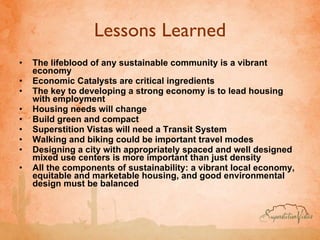 Lessons Learned The lifeblood of any sustainable community is a vibrant economy Economic Catalysts are critical ingredients   The key to developing a strong economy is to lead housing with employment Housing needs will change Build green and compact   Superstition Vistas will need a Transit System Walking and biking could be important travel modes Designing a city with appropriately spaced and well designed mixed use centers is more important than just density   All the components of sustainability: a vibrant local economy, equitable and marketable housing, and good environmental design must be balanced 