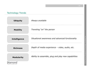 | 11




Technology Trends


     Ubiquity       Always available




      Mobility      Traveling “on” the person




                                                                                 © 2010 Diamond Management & Technology Consultants, Inc.
    Intelligence    Situational awareness and advanced functionality




     Richness       Depth of media experience – video, audio, etc.



                    Ability to assemble, plug and play new capabilities
    Modularity
 