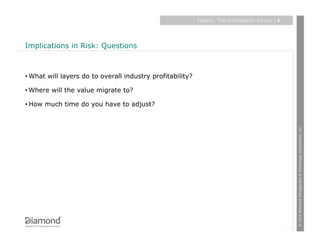 Layers: The information future   |4




Implications in Risk: Questions



• What will layers do to overall industry profitability?

• Where will the value migrate to?

• How much time do you have to adjust?




                                                                                                 © 2010 Diamond Management & Technology Consultants, Inc.
 