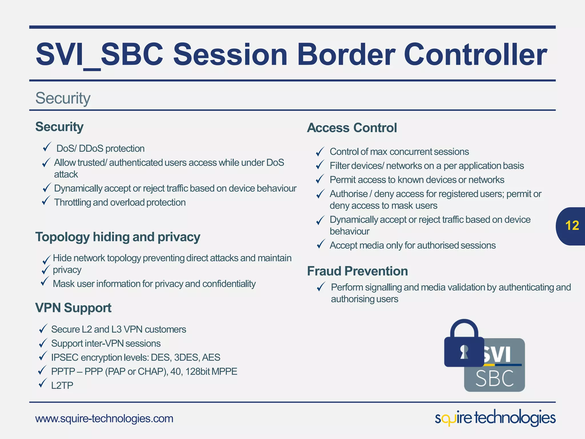 www.squire-technologies.com
SVI_SBC Session Border Controller
12
Security
Denial of Service (Dos)
Firewall protection from Registration Throttling
Authorization Overload
UserAuthentication
Access Control
Policy Enforcement
Fraud Prevention
Security Assured Connection using VPN Comprehensive security
features including:-
 