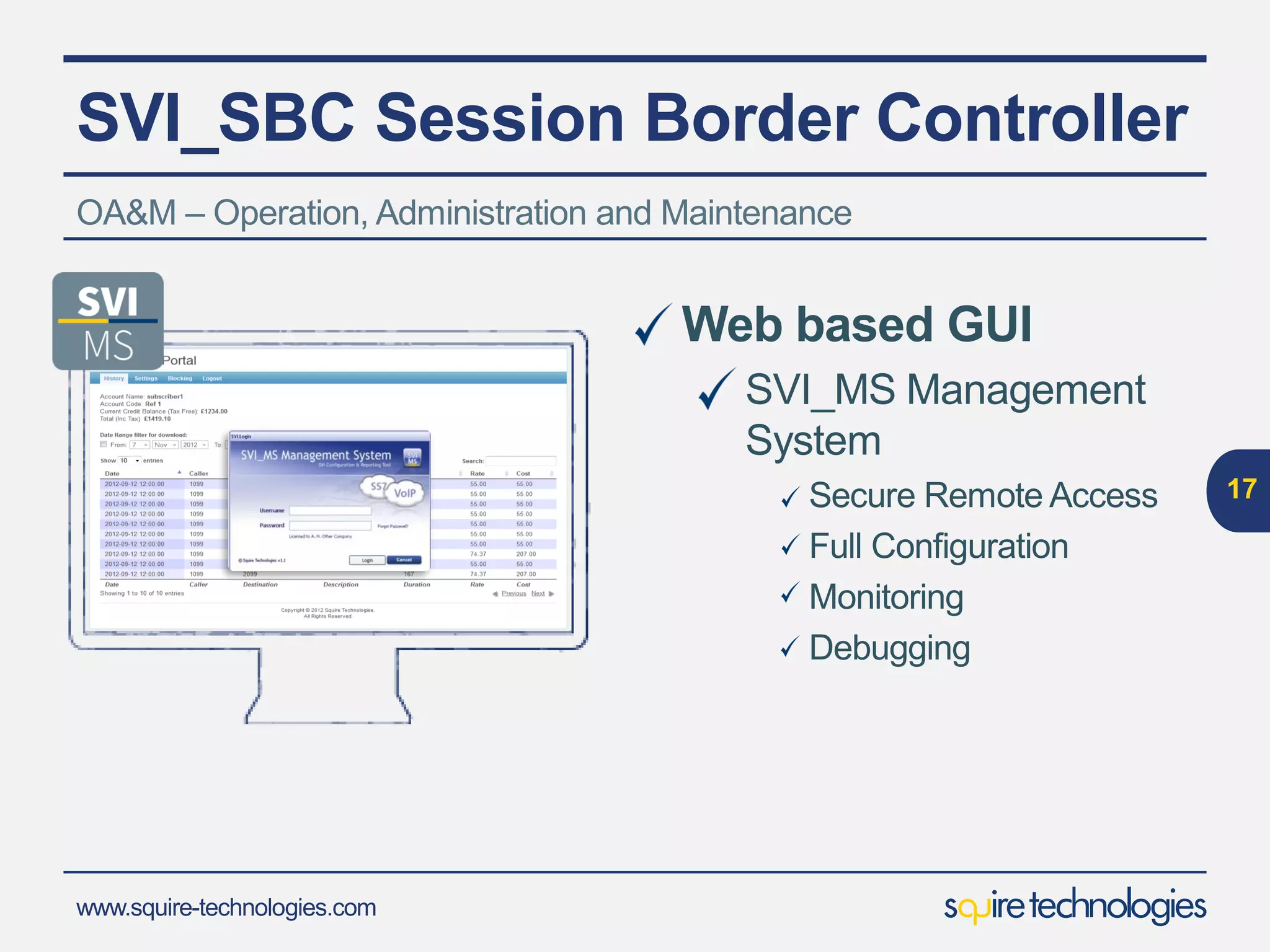 www.squire-technologies.com
SVI_SBC Session Border Controller
17
Class 4
IMSNGN
RADIUS/DIAMETE
R server
Subscriber
Database
Intelligent Call Routing
Flexibleroutingoptionswith powerful regularexpression
based manipulationof outboundmessage contents
Subscriber Registration
Via onboardor customer database
RADIUS and DIAMETER Support
FullAAA support
Billing
OptionalSVI_Billing moduleavailable supporting
Wholesale/Retail/Switch Partitioning
Comprehensive Class 4 functionality included as standard :-
 
