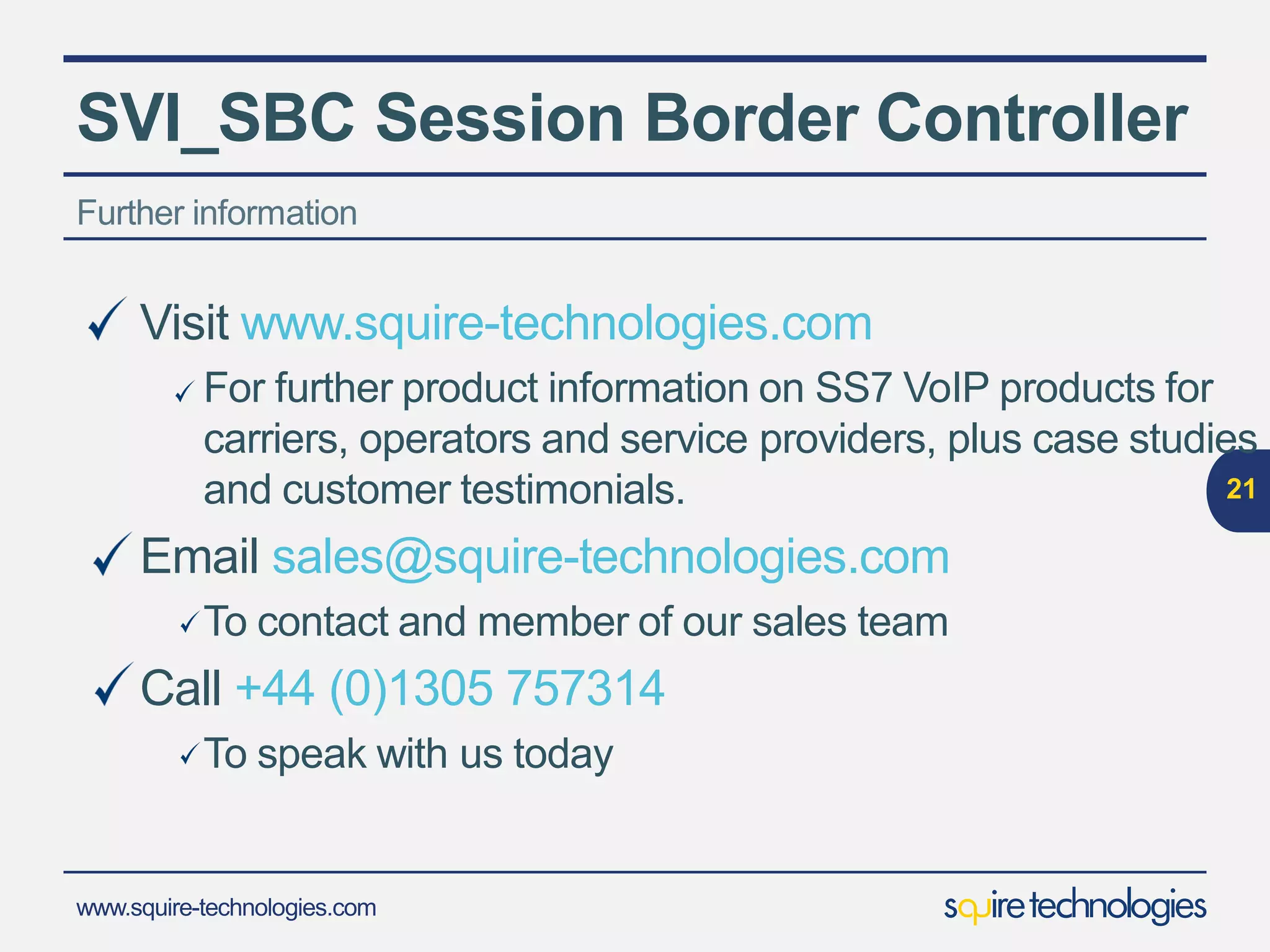 www.squire-technologies.com
SVI_SBC Session Border Controller
21
Delivery
Boxed Product
We ship the SVI to you pre-configured and
installed on a Squire Technologies 1U
Server
Remote Software Install
SVI Software installed remotely
onto server supplied
by the client
Internet
 