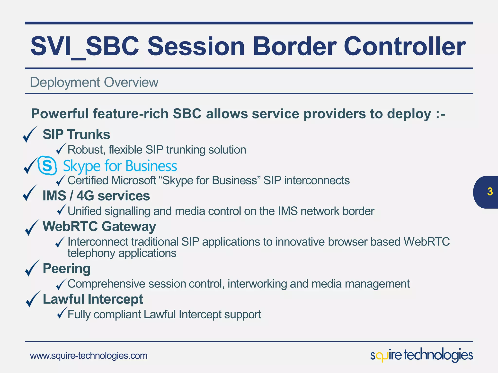 www.squire-technologies.com
SVI_SBC Session Border Controller
Deployment Overview
3
SIP Trunks
Robust, flexible SIP trunking solution
S
Certified Microsoft “Skype for Business” SIP interconnects
VoLTE Signalling Solution
Comprehensive VoLTE signalling solution
WebRTC Gateway
Interconnect traditional SIP applications to innovative browser based WebRTC
telephony applications
Peering
Comprehensive session control, interworking and media management
Lawful Intercept
Fully compliant Lawful Intercept support
Powerful feature-rich SBC allows service providers to deploy :-
 