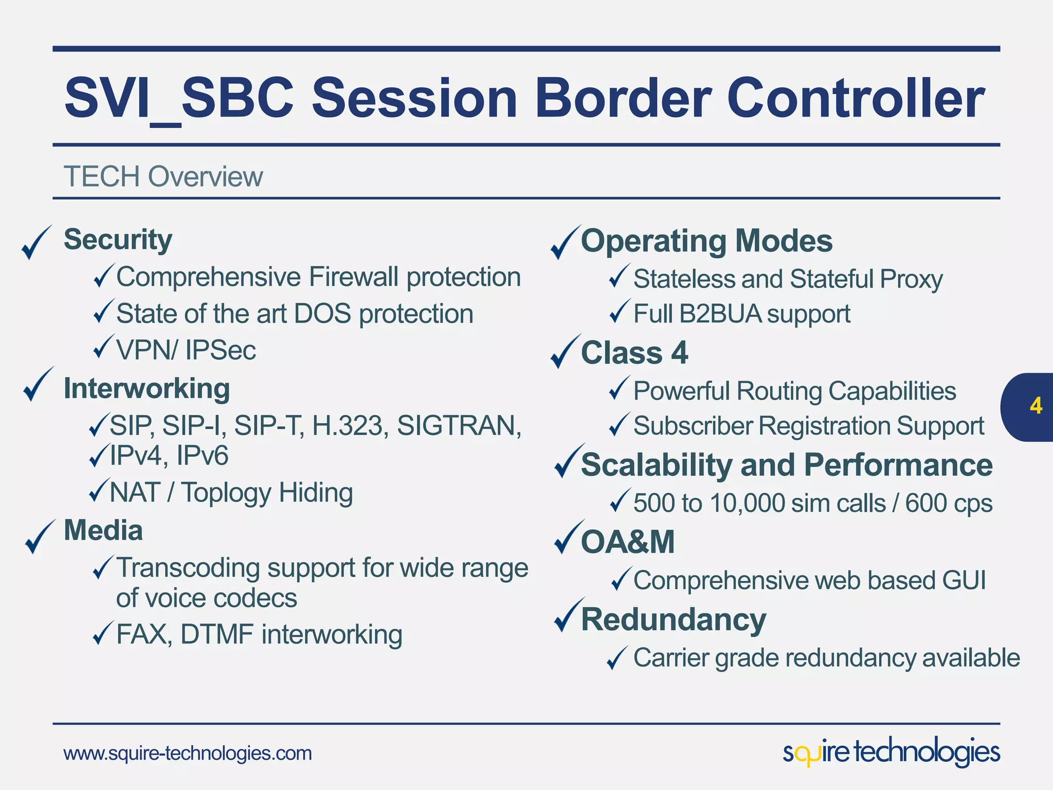 www.squire-technologies.com
SVI_SBC Session Border Controller
Security
Comprehensive Firewall protection
State of the art DOS protection
VPN/ IPSec
Interworking
SIP, SIP-I, SIP-T, H.323, SIGTRAN,
IPv4, IPv6
NAT / Toplogy Hiding
Media
Transcoding support for wide range
of voice codecs
FAX, DTMF interworking
TECH Overview
4
Operating Modes
Stateless and Stateful Proxy
Full B2BUA support
Class 4
Powerful Routing Capabilities
Subscriber Registration Support
Scalability and Performance
500 to 30,000 sim calls / 600 cps
OA&M
Comprehensive web based GUI
Redundancy
Carrier grade redundancy available
 