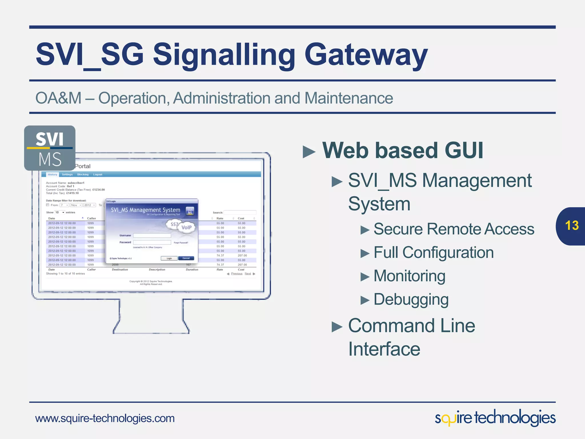 www.squire-technologies.com
SVI_SG Signalling Gateway
13
OA&M – Operation,Administration and Maintenance
► Web based GUI
► SVI_MS Management
System
►Secure Remote Access
►Full Configuration
►Monitoring
►Debugging
► Command Line
Interface
 