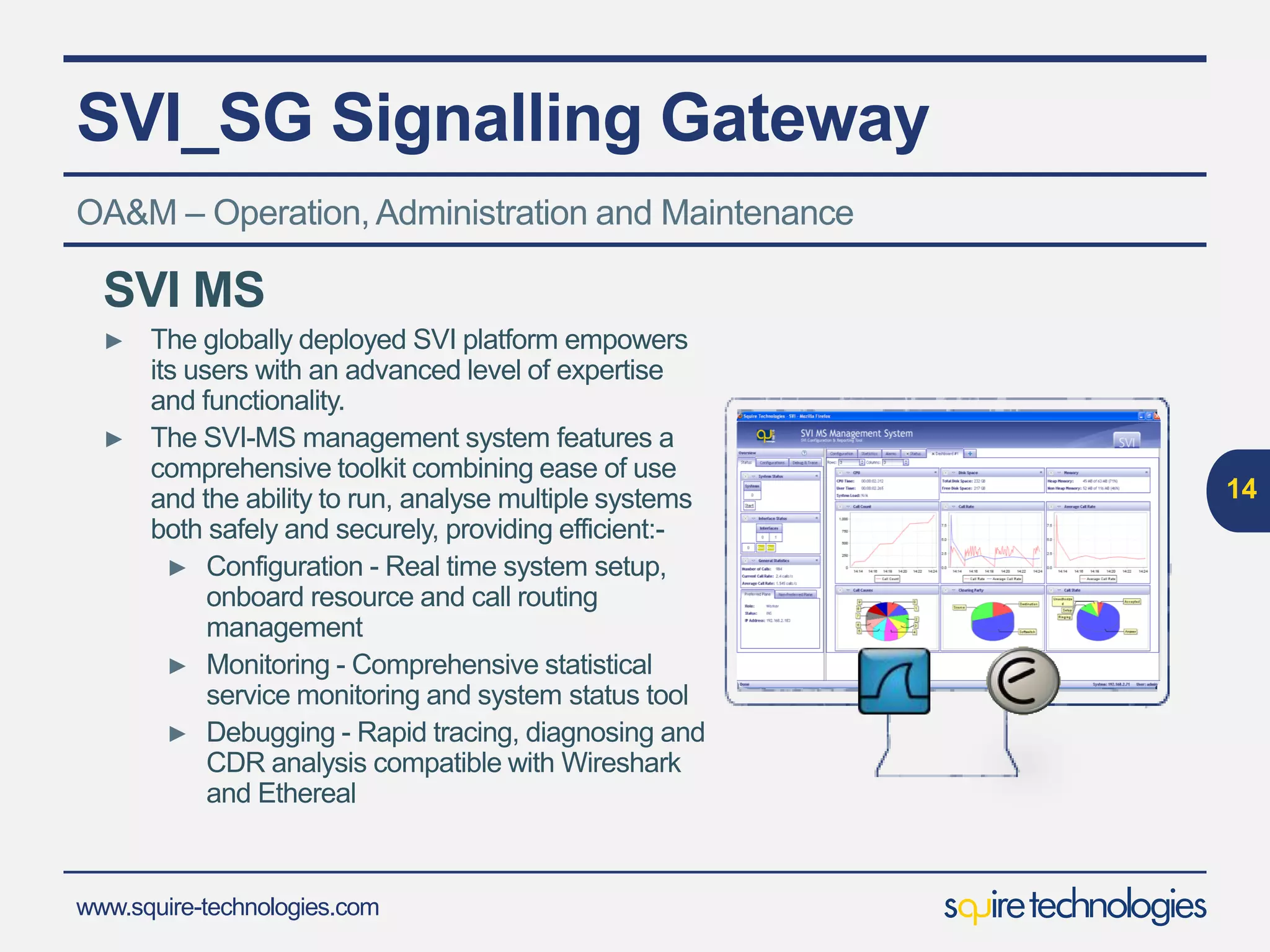www.squire-technologies.com
SVI_SG Signalling Gateway
14
OA&M – Operation,Administration and Maintenance
SVI MS
► The globally deployed SVI platform empowers
its users with an advanced level of expertise
and functionality.
► The SVI-MS management system features a
comprehensive toolkit combining ease of use
and the ability to run, analyse multiple systems
both safely and securely, providing efficient:-
► Configuration - Real time system setup,
onboard resource and call routing
management
► Monitoring - Comprehensive statistical
service monitoring and system status tool
► Debugging - Rapid tracing, diagnosing and
CDR analysis compatible with Wireshark
and Ethereal
 