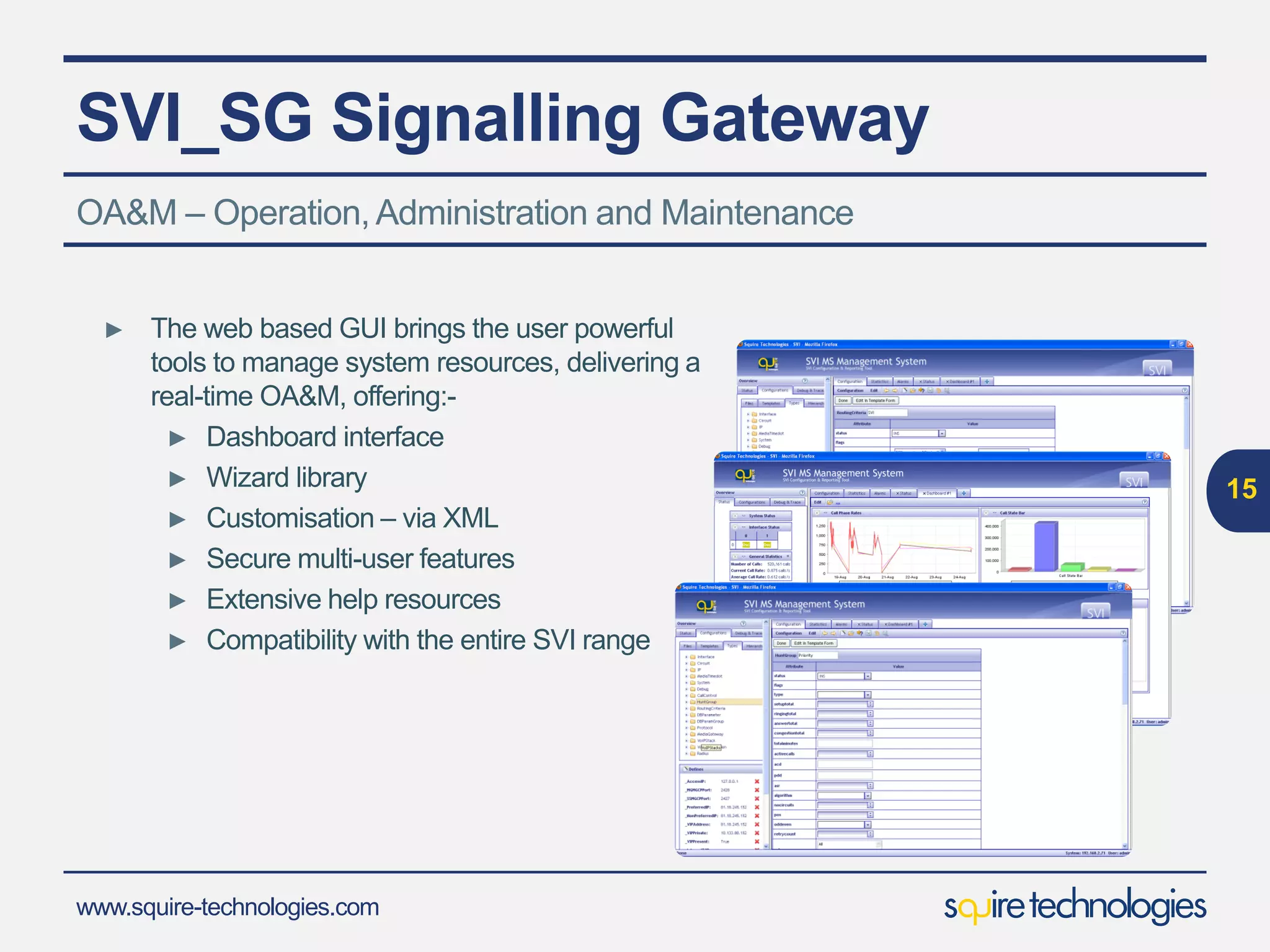 www.squire-technologies.com
SVI_SG Signalling Gateway
15
OA&M – Operation,Administration and Maintenance
► The web based GUI brings the user powerful
tools to manage system resources, delivering a
real-time OA&M, offering:-
► Dashboard interface
► Wizard library
► Customisation – via XML
► Secure multi-user features
► Extensive help resources
► Compatibility with the entire SVI range
 