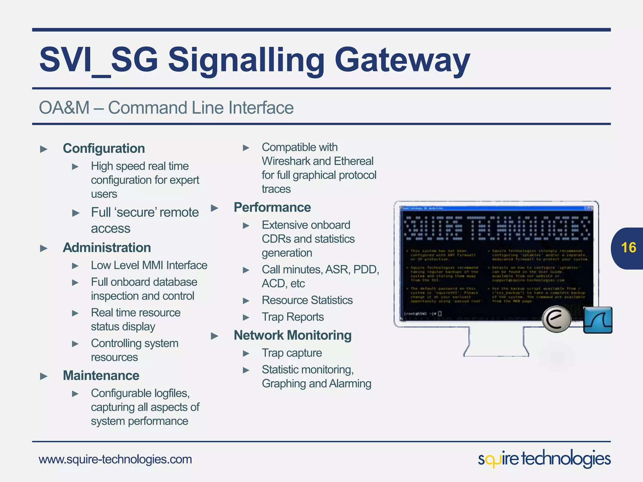 www.squire-technologies.com
SVI_SG Signalling Gateway
16
OA&M – Command Line Interface
► Configuration
► High speed real time
configuration for expert
users
► Full ‘secure’remote
access
► Administration
► Low Level MMI Interface
► Full onboard database
inspection and control
► Real time resource
status display
► Controlling system
resources
► Maintenance
► Configurable logfiles,
capturing all aspects of
system performance
► Compatible with
Wireshark and Ethereal
for full graphical protocol
traces
► Performance
► Extensive onboard
CDRs and statistics
generation
► Call minutes, ASR, PDD,
ACD, etc
► Resource Statistics
► Trap Reports
► Network Monitoring
► Trap capture
► Statistic monitoring,
Graphing andAlarming
 