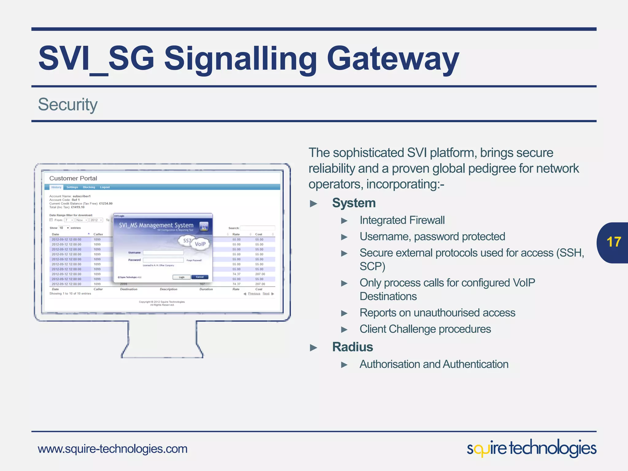 www.squire-technologies.com
SVI_SG Signalling Gateway
The sophisticated SVI platform, brings secure
reliability and a proven global pedigree for network
operators, incorporating:-
► System
► Integrated Firewall
► Username, password protected
► Secure external protocols used for access (SSH,
SCP)
► Only process calls for configured VoIP
Destinations
► Reports on unauthourised access
► Client Challenge procedures
► Radius
► Authorisation and Authentication
17
Security
 