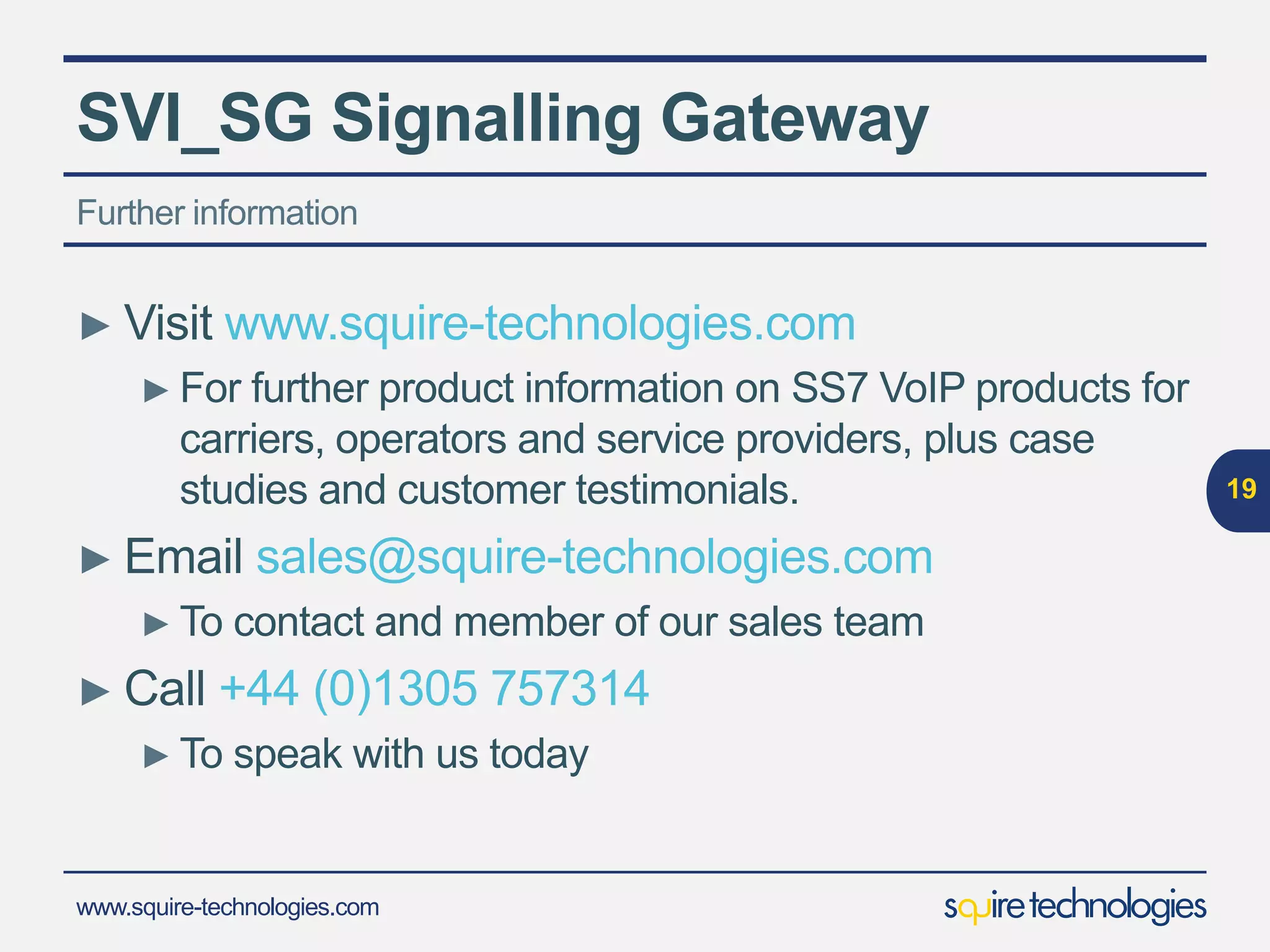 www.squire-technologies.com
SVI_SG Signalling Gateway
► Visit www.squire-technologies.com
► For further product information on SS7 VoIP products for
carriers, operators and service providers, plus case
studies and customer testimonials.
► Email sales@squire-technologies.com
► To contact and member of our sales team
► Call +44 (0)1305 757314
► To speak with us today
19
Further information
 