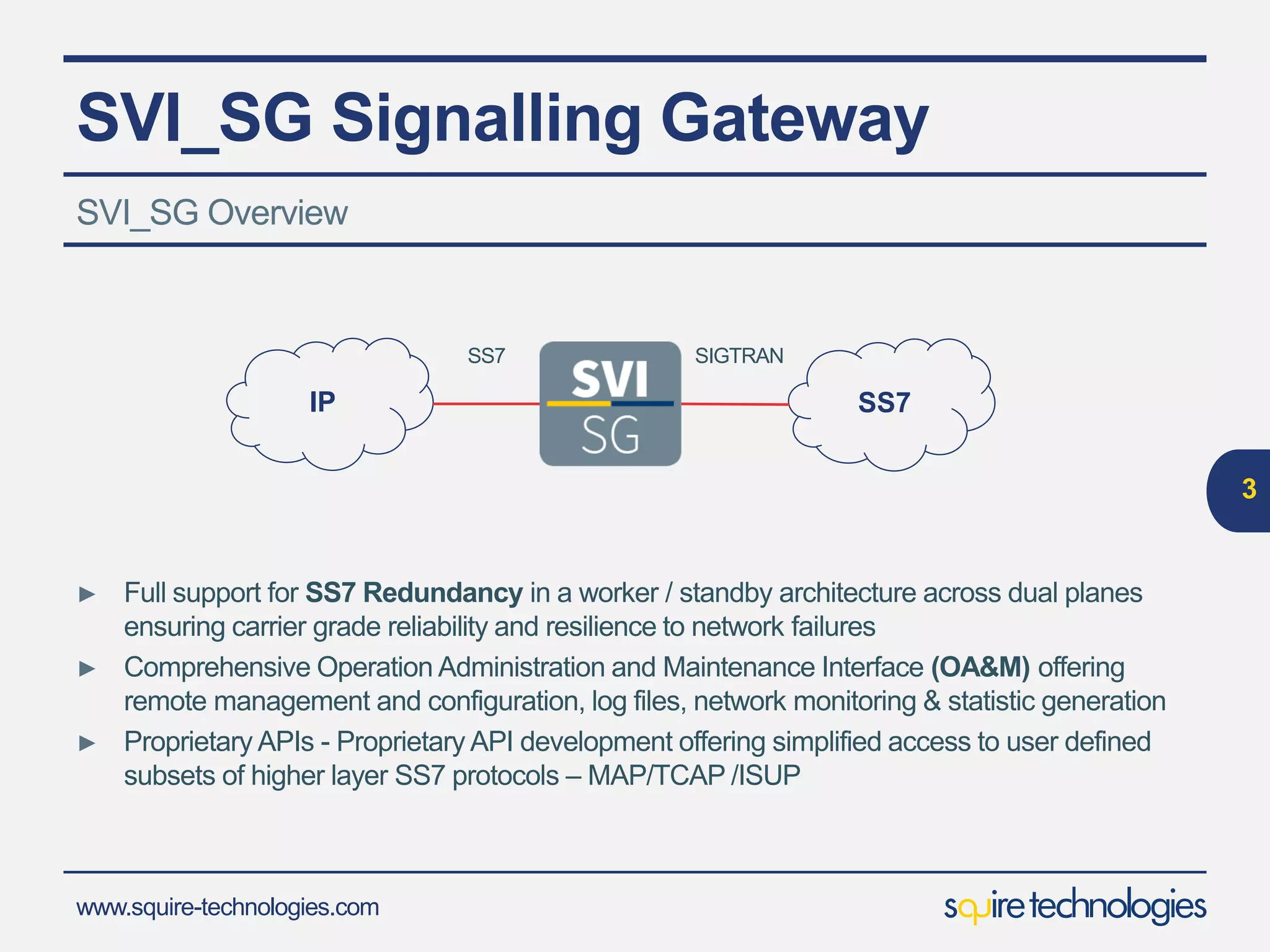www.squire-technologies.com
SVI_SG Signalling Gateway
► Full support for SS7 Redundancy in a worker / standby architecture across dual planes
ensuring carrier grade reliability and resilience to network failures
► Comprehensive Operation Administration and Maintenance Interface (OA&M) offering
remote management and configuration, log files, network monitoring & statistic generation
► Proprietary APIs - Proprietary API development offering simplified access to user defined
subsets of higher layer SS7 protocols – MAP/TCAP /ISUP
SVI_SG Overview
3
SS7IP
SS7 SIGTRAN
 