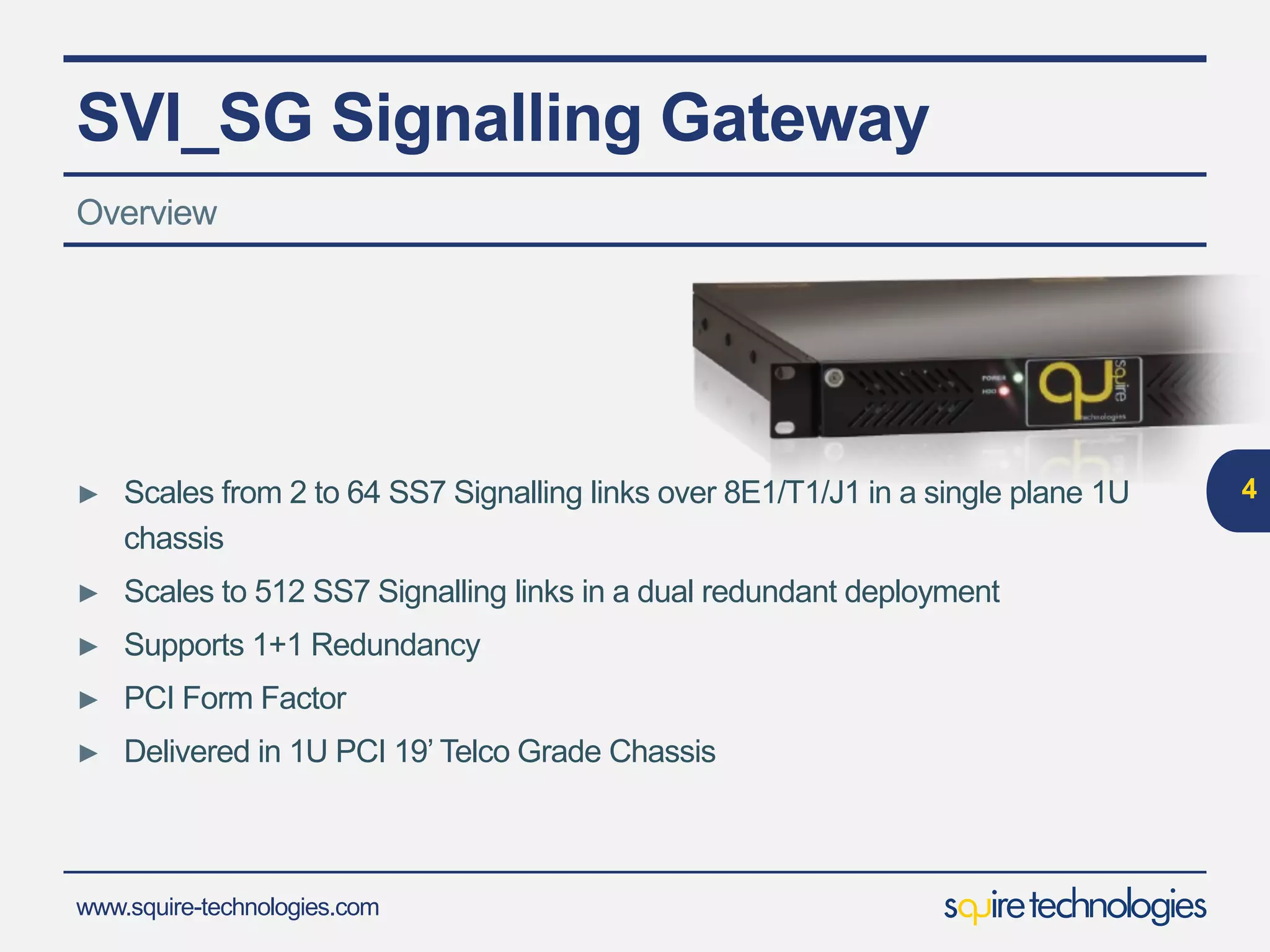www.squire-technologies.com
SVI_SG Signalling Gateway
► Scales from 2 to 64 SS7 Signalling links over 8E1/T1/J1 in a single plane 1U
chassis
► Scales to 512 SS7 Signalling links in a dual redundant deployment
► Supports 1+1 Redundancy
► PCI Form Factor
► Delivered in 1U PCI 19’ Telco Grade Chassis
4
Overview
 