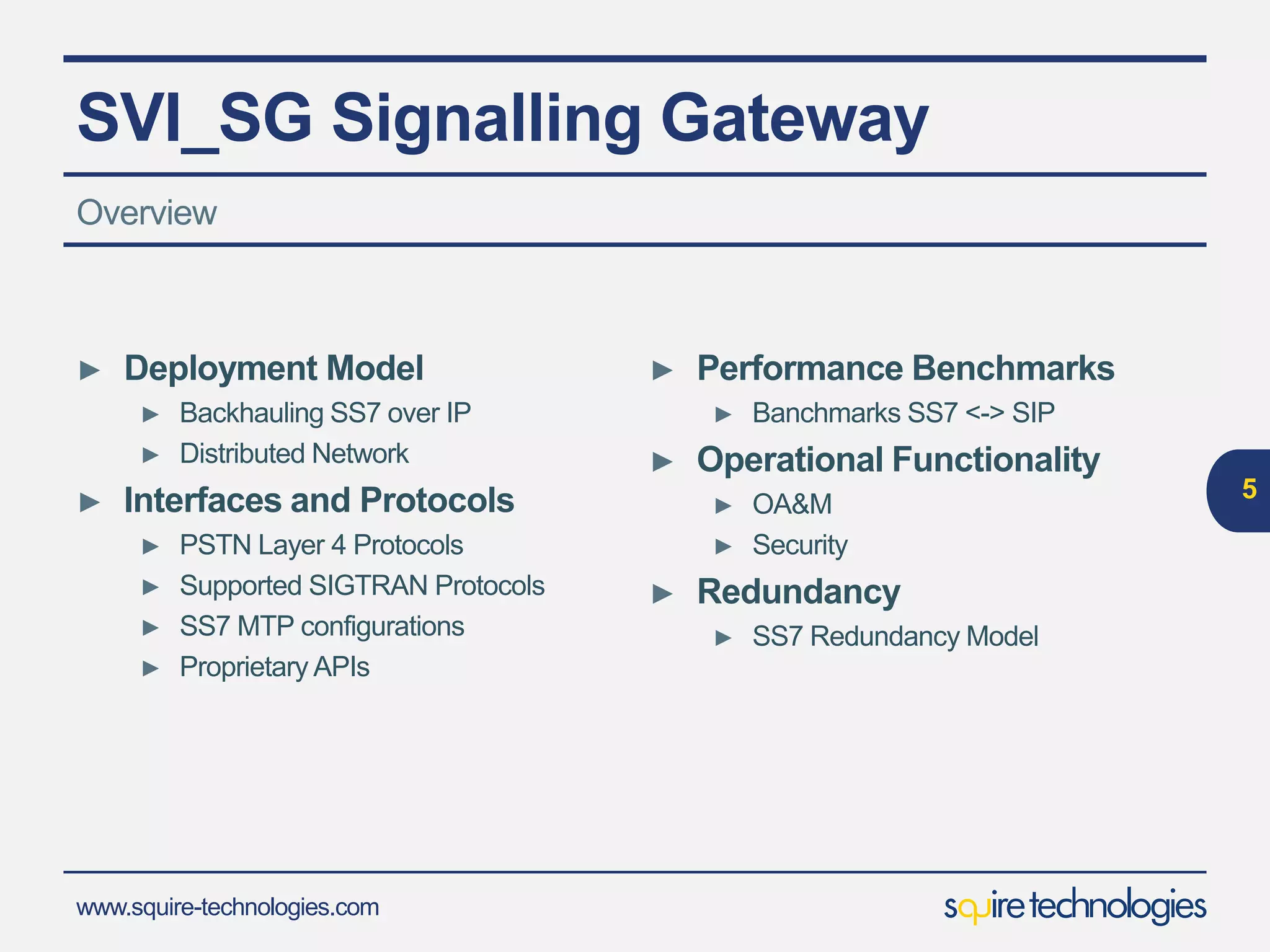 www.squire-technologies.com
SVI_SG Signalling Gateway
► Deployment Model
► Backhauling SS7 over IP
► Distributed Network
► Interfaces and Protocols
► PSTN Layer 4 Protocols
► Supported SIGTRAN Protocols
► SS7 MTP configurations
► Proprietary APIs
5
Overview
► Performance Benchmarks
► Banchmarks SS7 <-> SIP
► Operational Functionality
► OA&M
► Security
► Redundancy
► SS7 Redundancy Model
 