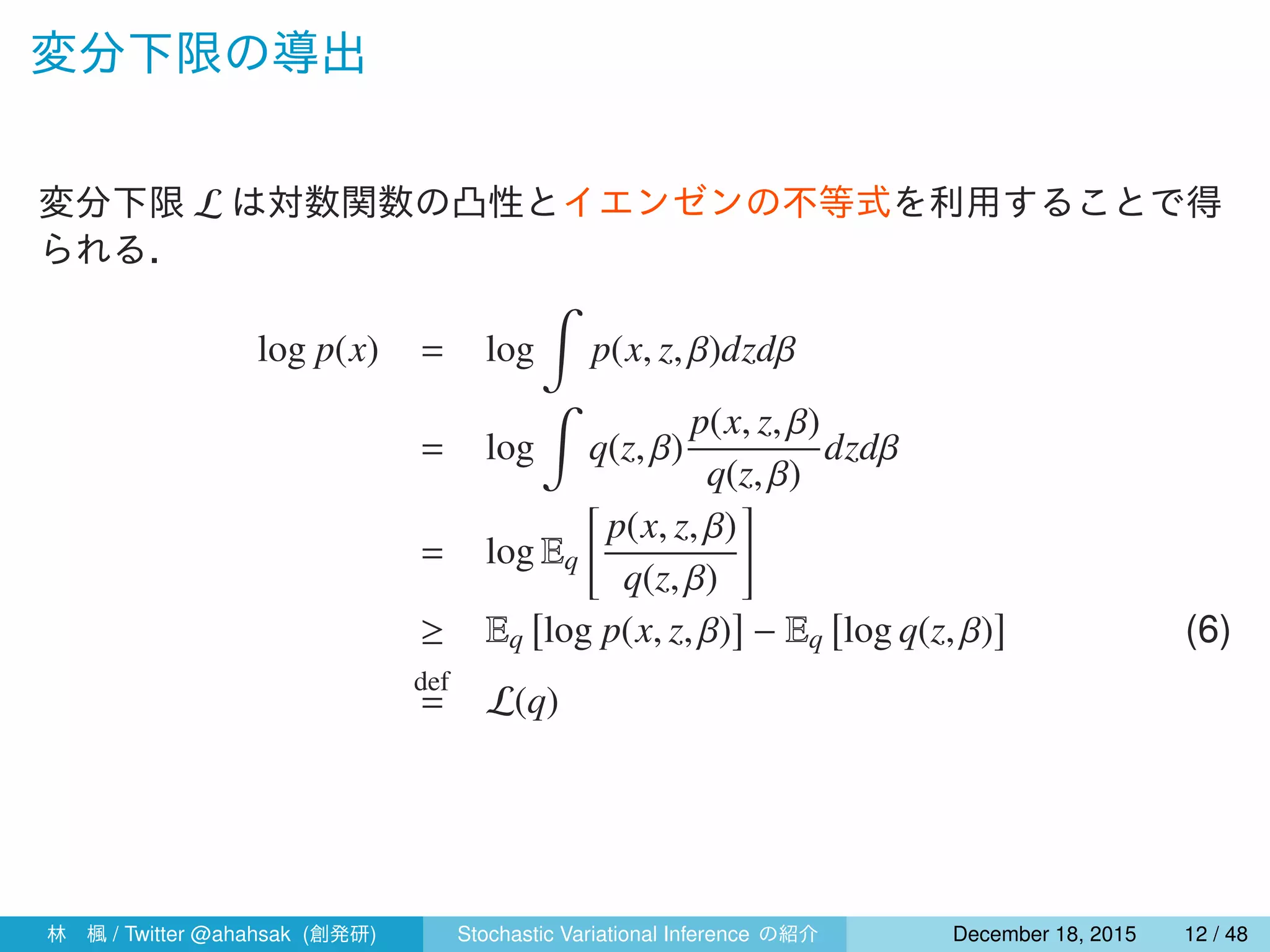 変分下限の導出
変分下限 L は対数関数の凸性とイエンゼンの不等式を利用することで得
られる．
log p(x) = log
∫
p(x, z, β)dzdβ
= log
∫
q(z, β)
p(x, z, β)
q(z, β)
dzdβ
= log Eq
[
p(x, z, β)
q(z, β)
]
≥ Eq
[
log p(x, z, β)
]
− Eq
[
log q(z, β)
]
(6)
def
= L(q)
林 楓 / Twitter @ahahsak (創発研) Stochastic Variational Inference の紹介 January 12, 2016 12 / 53
 