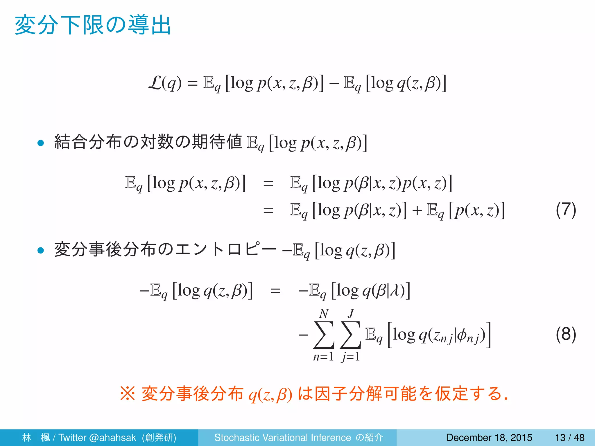 変分下限の導出
L(q) = Eq
[
log p(x, z, β)
]
− Eq
[
log q(z, β)
]
• 結合分布の対数の期待値 Eq
[
log p(x, z, β)
]
Eq
[
log p(x, z, β)
]
= Eq
[
log p(β|x, z)p(x, z)
]
= Eq
[
log p(β|x, z)
]
+ Eq
[
p(x, z)
]
(7)
• 変分事後分布のエントロピー −Eq
[
log q(z, β)
]
−Eq
[
log q(z, β)
]
= −Eq
[
log q(β|λ)
]
−
N∑
n=1
J∑
j=1
Eq
[
log q(znj|ϕn j)
]
(8)
※ 変分事後分布 q(z, β) は因子分解可能を仮定する．
林 楓 / Twitter @ahahsak (創発研) Stochastic Variational Inference の紹介 January 12, 2016 13 / 53
 