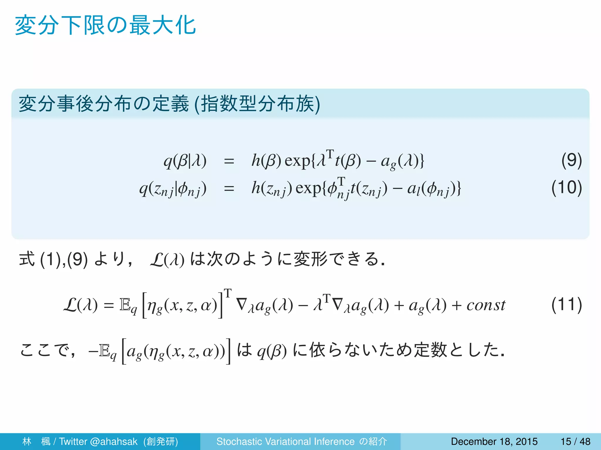 変分下限の最大化
変分事後分布の定義 (指数型分布族)
q(β|λ) = h(β) exp{λT
t(β) − ag(λ)} (9)
q(znj|ϕn j) = h(znj) exp{ϕT
njt(znj) − al(ϕnj)} (10)
式 (1),(9) より， L(λ) は次のように変形できる．
L(λ) = Eq
[
ηg(x, z, α)
]T
∇λag(λ) − λT
∇λag(λ) + ag(λ) + const (11)
ここで，−Eq
[
ag(ηg(x, z, α))
]
は q(β) に依らないため定数とした．
林 楓 / Twitter @ahahsak (創発研) Stochastic Variational Inference の紹介 January 12, 2016 15 / 53
 